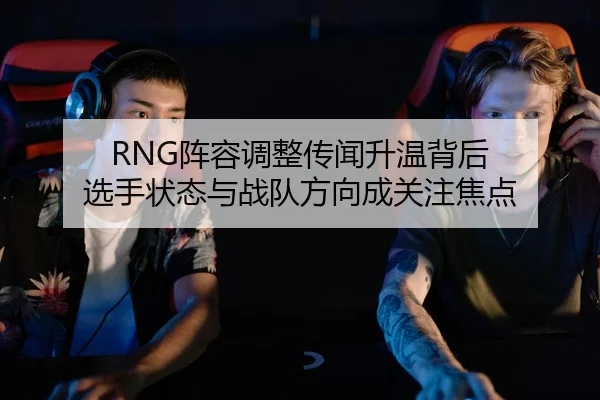 RNG阵容调整传闻升温背后 选手状态与战队方向成关注焦点